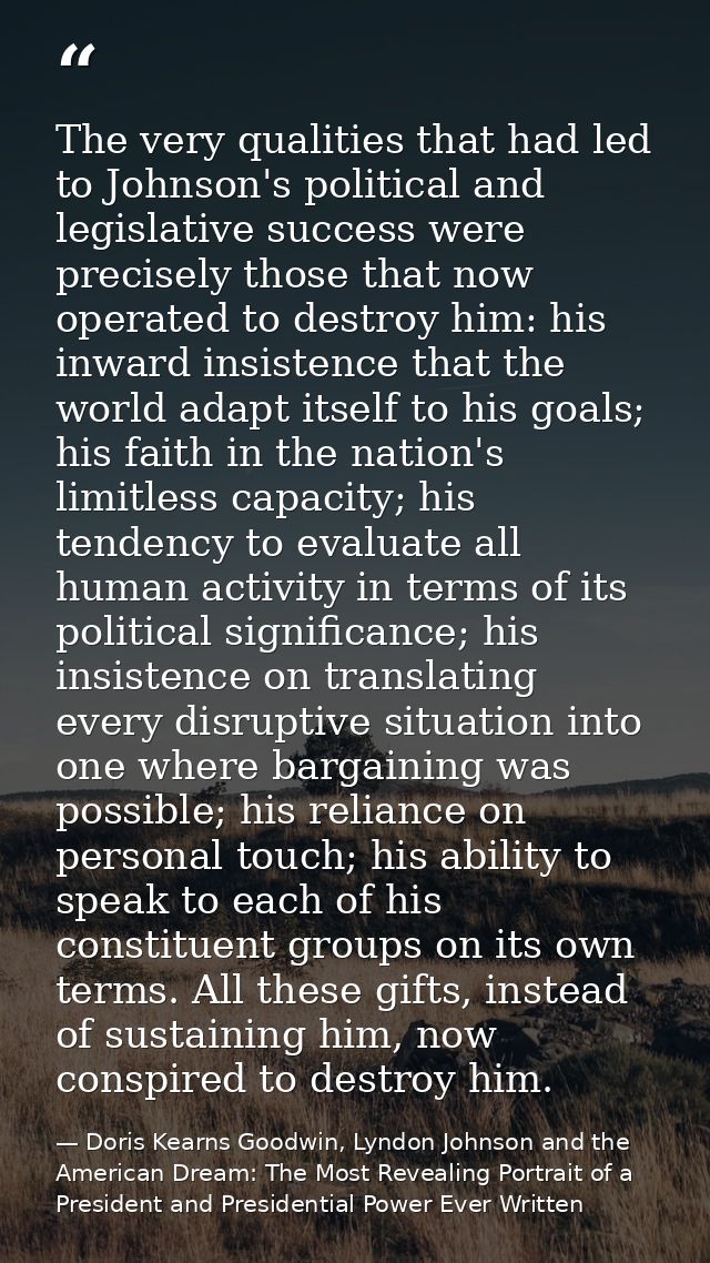 The very qualities that had led to Johnson's political and legislative success were precisely those that now operated to — Doris Kearns Goodwin, Lyndon Johnson and the American Dream: The Most Revealing Portrait of a President and Presidential Power Ever Written