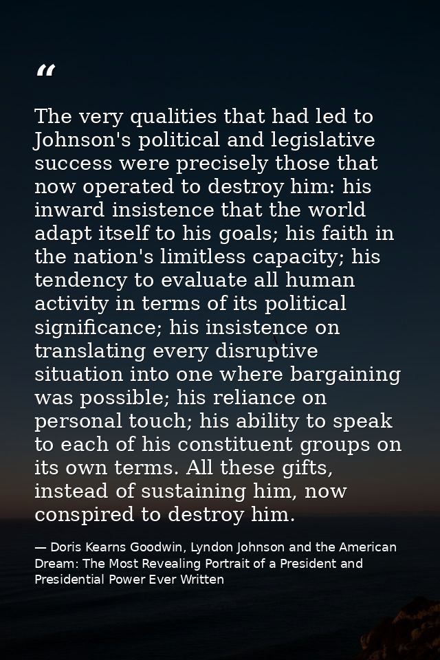The very qualities that had led to Johnson's political and legislative success were precisely those that now operated to — Doris Kearns Goodwin, Lyndon Johnson and the American Dream: The Most Revealing Portrait of a President and Presidential Power Ever Written