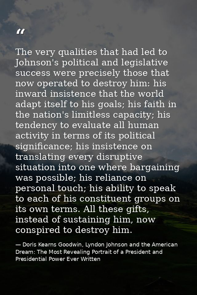 The very qualities that had led to Johnson's political and legislative success were precisely those that now operated to — Doris Kearns Goodwin, Lyndon Johnson and the American Dream: The Most Revealing Portrait of a President and Presidential Power Ever Written