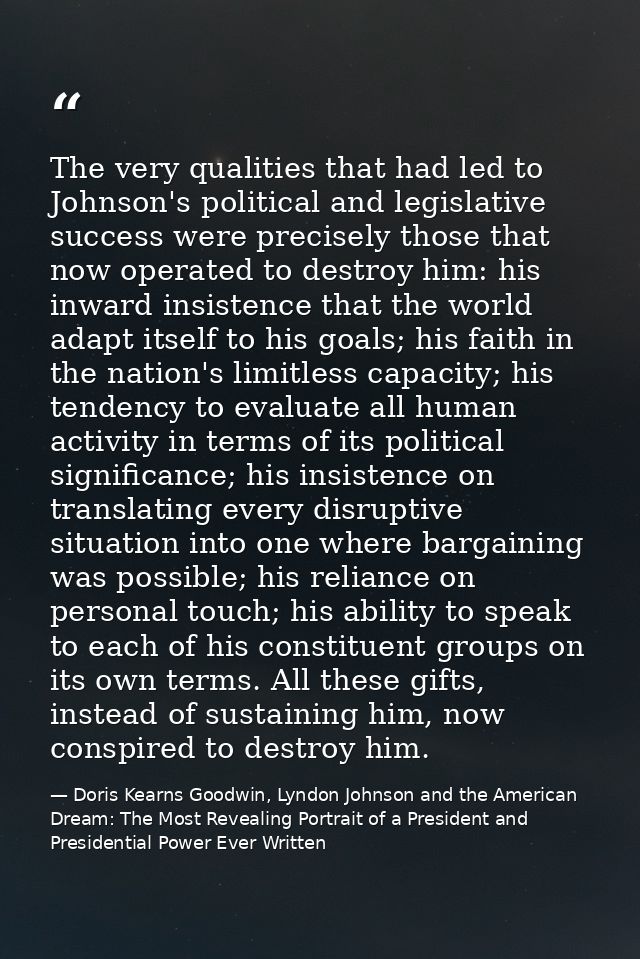 The very qualities that had led to Johnson's political and legislative success were precisely those that now operated to — Doris Kearns Goodwin, Lyndon Johnson and the American Dream: The Most Revealing Portrait of a President and Presidential Power Ever Written