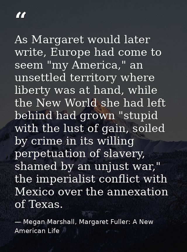 As Margaret would later write, Europe had come to seem "my America," an unsettled territory where liberty was at hand, w — Megan Marshall, Margaret Fuller: A New American Life