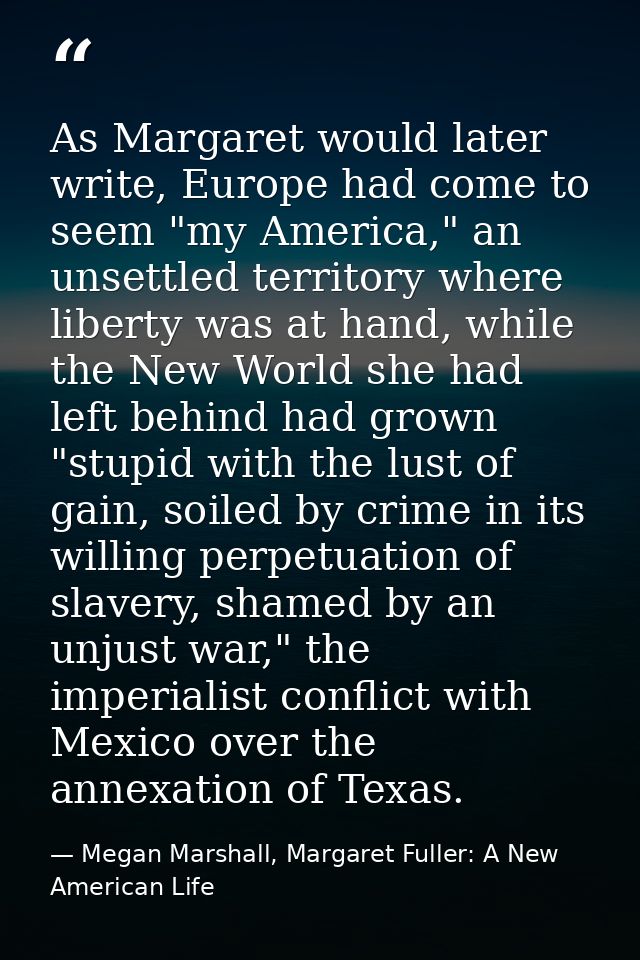 As Margaret would later write, Europe had come to seem "my America," an unsettled territory where liberty was at hand, w — Megan Marshall, Margaret Fuller: A New American Life