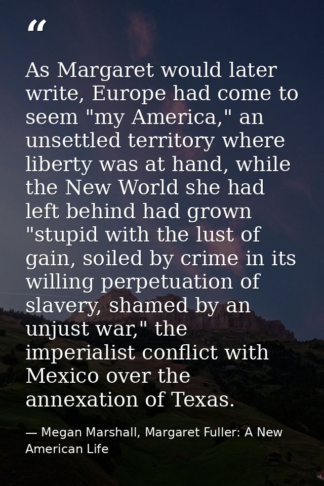 As Margaret would later write, Europe had come to seem "my America," an unsettled territory where liberty was at hand, w — Megan Marshall, Margaret Fuller: A New American Life
