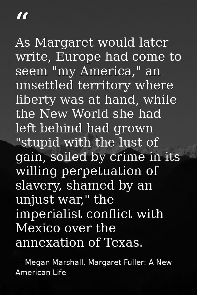 As Margaret would later write, Europe had come to seem "my America," an unsettled territory where liberty was at hand, w — Megan Marshall, Margaret Fuller: A New American Life