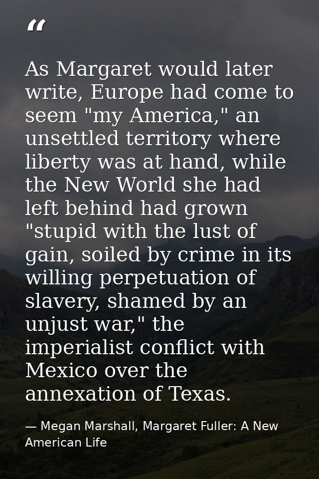 As Margaret would later write, Europe had come to seem "my America," an unsettled territory where liberty was at hand, w — Megan Marshall, Margaret Fuller: A New American Life