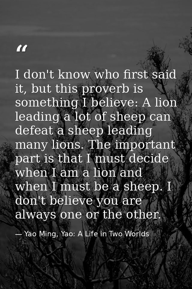 I don't know who first said it, but this proverb is something I believe: A lion leading a lot of sheep can defeat a shee — Yao Ming, Yao: A Life in Two Worlds
