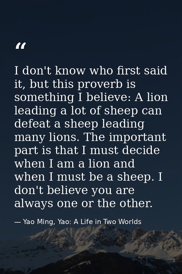 I don't know who first said it, but this proverb is something I believe: A lion leading a lot of sheep can defeat a shee — Yao Ming, Yao: A Life in Two Worlds