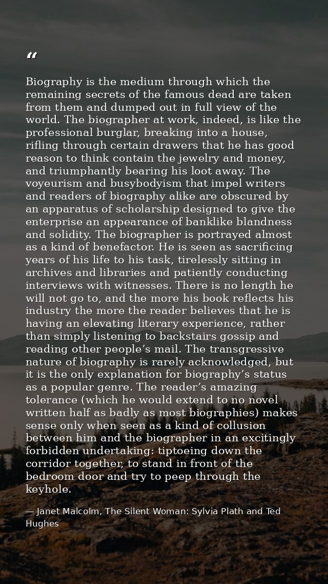 Biography is the medium through which the remaining secrets of the famous dead are taken from them and dumped out in ful — Janet Malcolm, The Silent Woman: Sylvia Plath and Ted Hughes