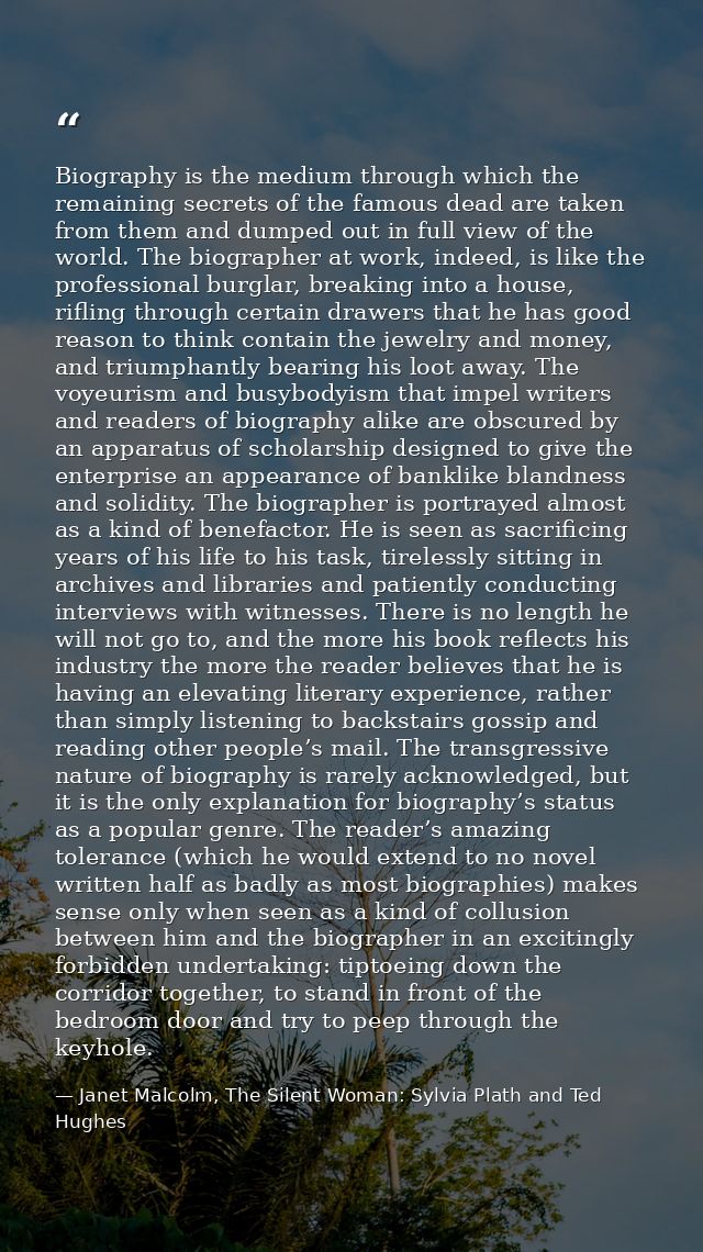 Biography is the medium through which the remaining secrets of the famous dead are taken from them and dumped out in ful — Janet Malcolm, The Silent Woman: Sylvia Plath and Ted Hughes