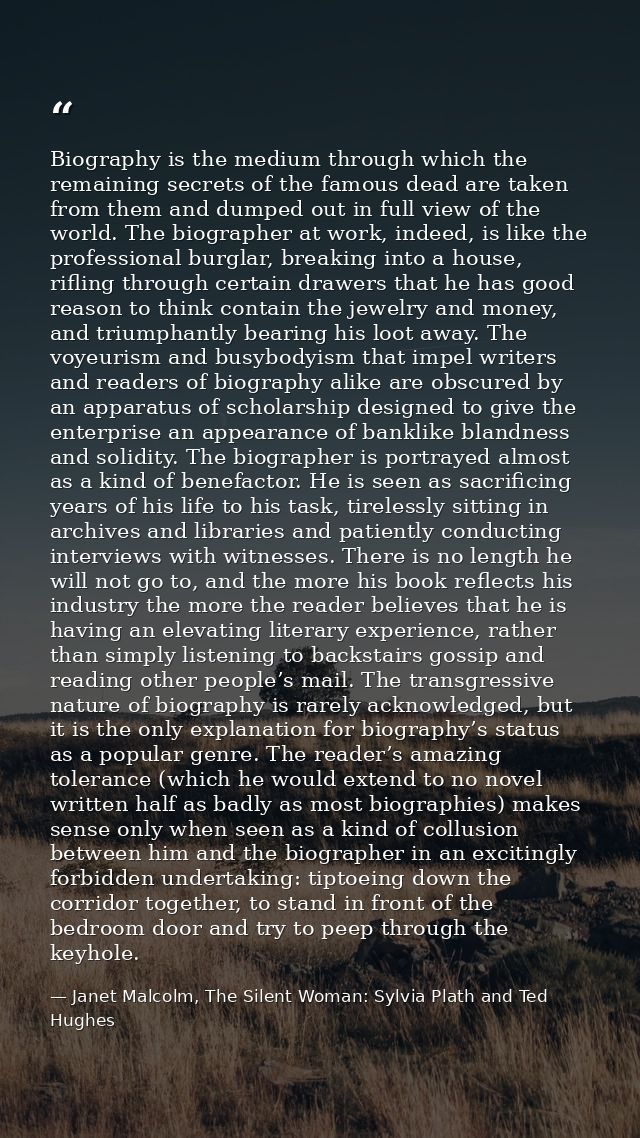 Biography is the medium through which the remaining secrets of the famous dead are taken from them and dumped out in ful — Janet Malcolm, The Silent Woman: Sylvia Plath and Ted Hughes
