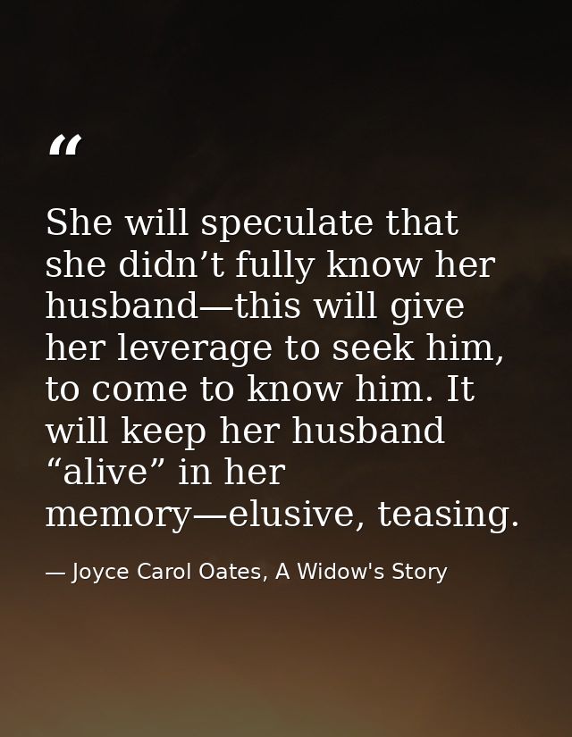 She will speculate that she didn’t fully know her husband—this will give her leverage to seek him, to come to know him.  — Joyce Carol Oates, A Widow's Story