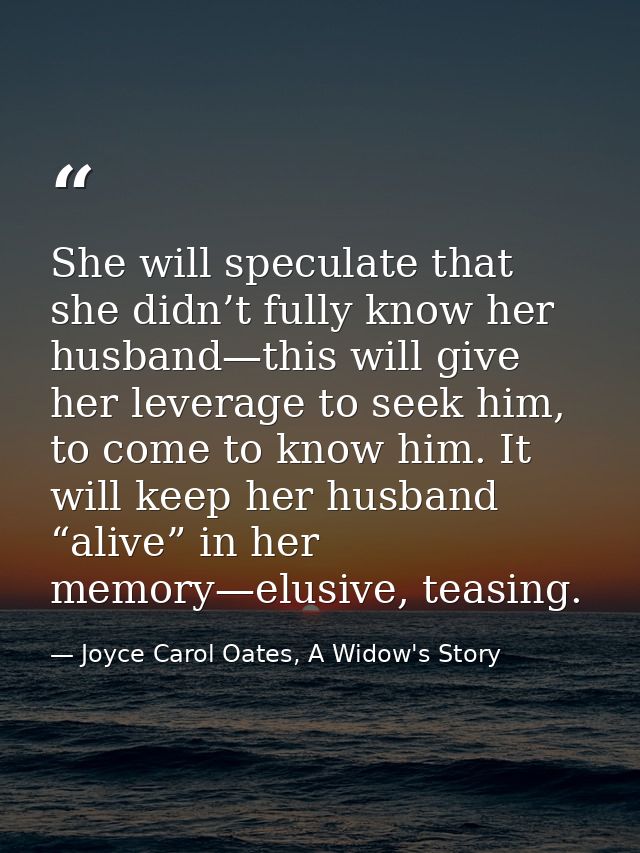 She will speculate that she didn’t fully know her husband—this will give her leverage to seek him, to come to know him.  — Joyce Carol Oates, A Widow's Story