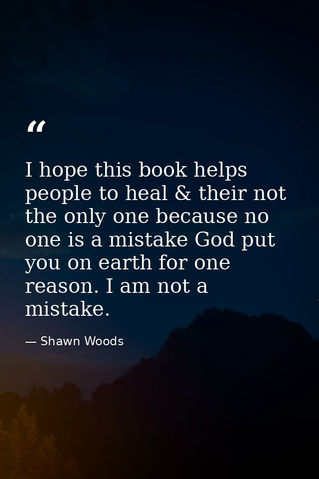 I hope this book helps people to heal & their not the only one because no one is a mistake God put you on earth for one  — Shawn Woods