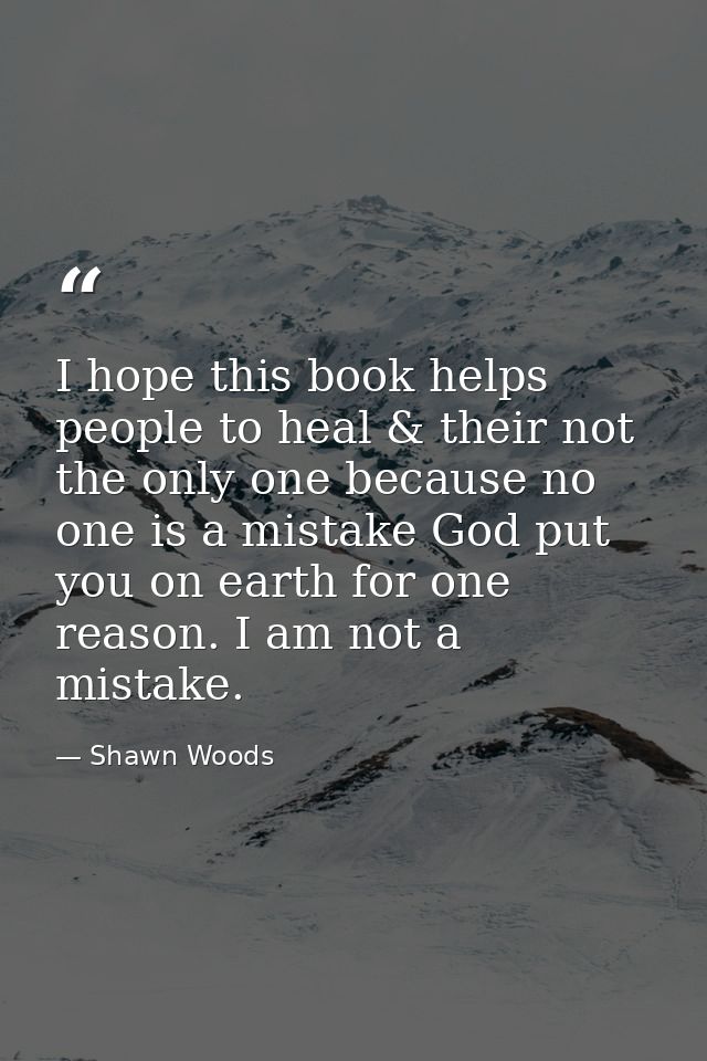 I hope this book helps people to heal & their not the only one because no one is a mistake God put you on earth for one  — Shawn Woods
