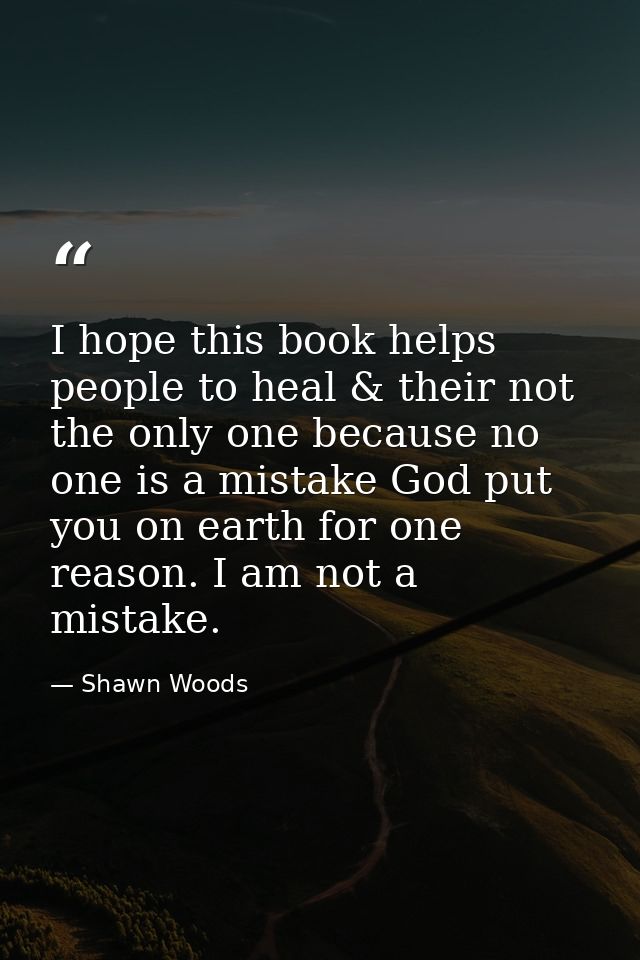 I hope this book helps people to heal & their not the only one because no one is a mistake God put you on earth for one  — Shawn Woods
