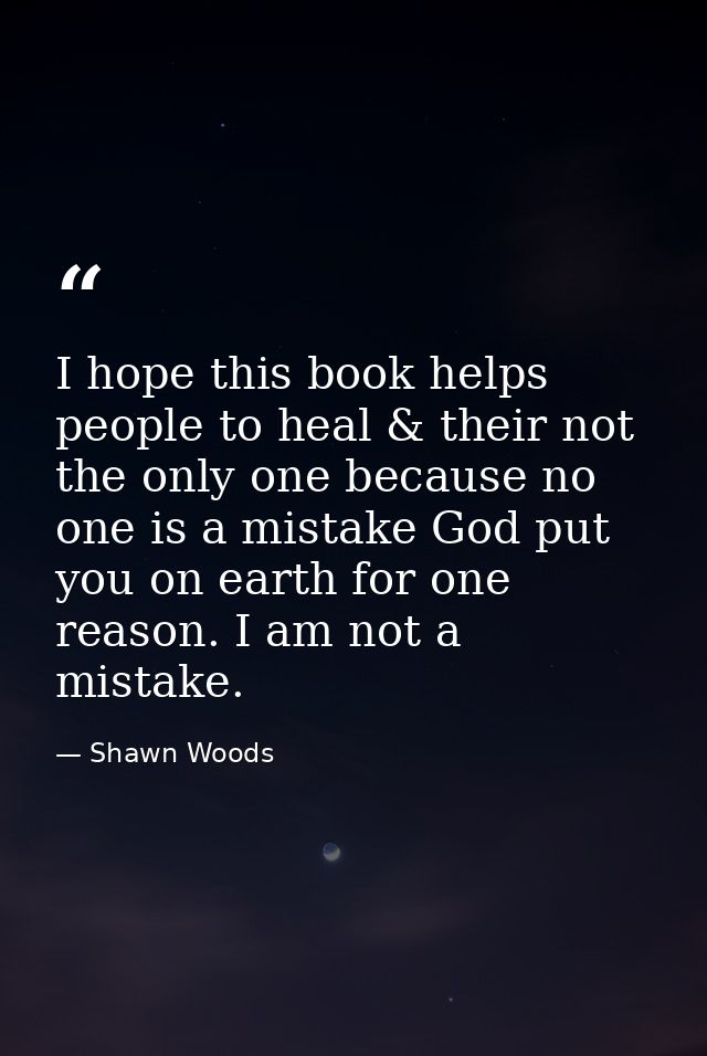 I hope this book helps people to heal & their not the only one because no one is a mistake God put you on earth for one  — Shawn Woods