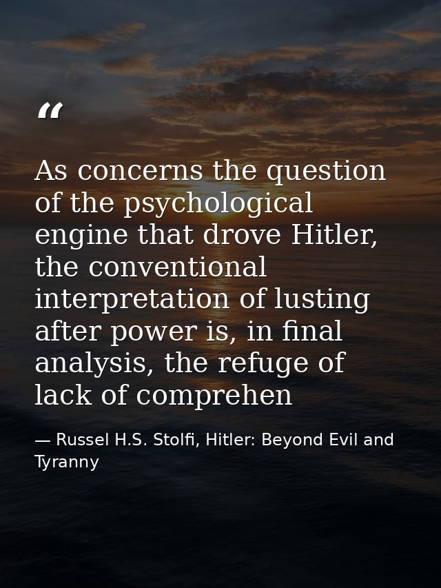 As concerns the question of the psychological engine that drove Hitler, the conventional interpretation of lusting after — Russel H.S. Stolfi, Hitler: Beyond Evil and Tyranny