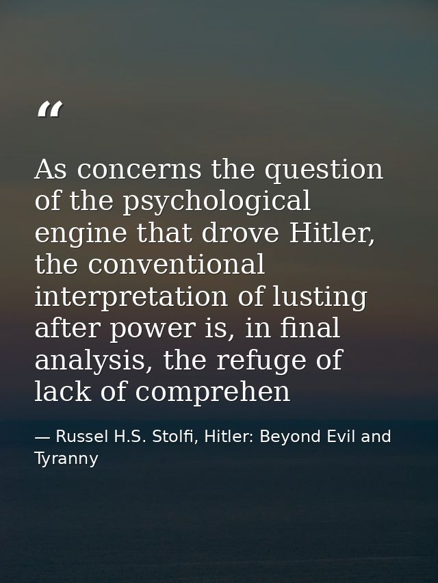 As concerns the question of the psychological engine that drove Hitler, the conventional interpretation of lusting after — Russel H.S. Stolfi, Hitler: Beyond Evil and Tyranny