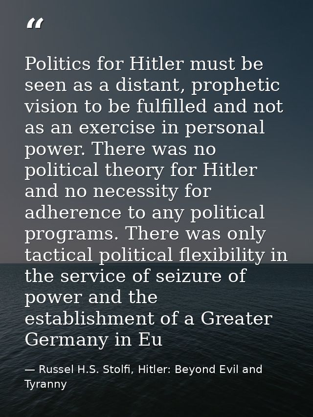 Politics for Hitler must be seen as a distant, prophetic vision to be fulfilled and not as an exercise in personal power — Russel H.S. Stolfi, Hitler: Beyond Evil and Tyranny