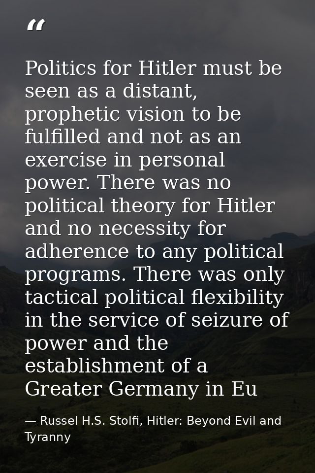 Politics for Hitler must be seen as a distant, prophetic vision to be fulfilled and not as an exercise in personal power — Russel H.S. Stolfi, Hitler: Beyond Evil and Tyranny