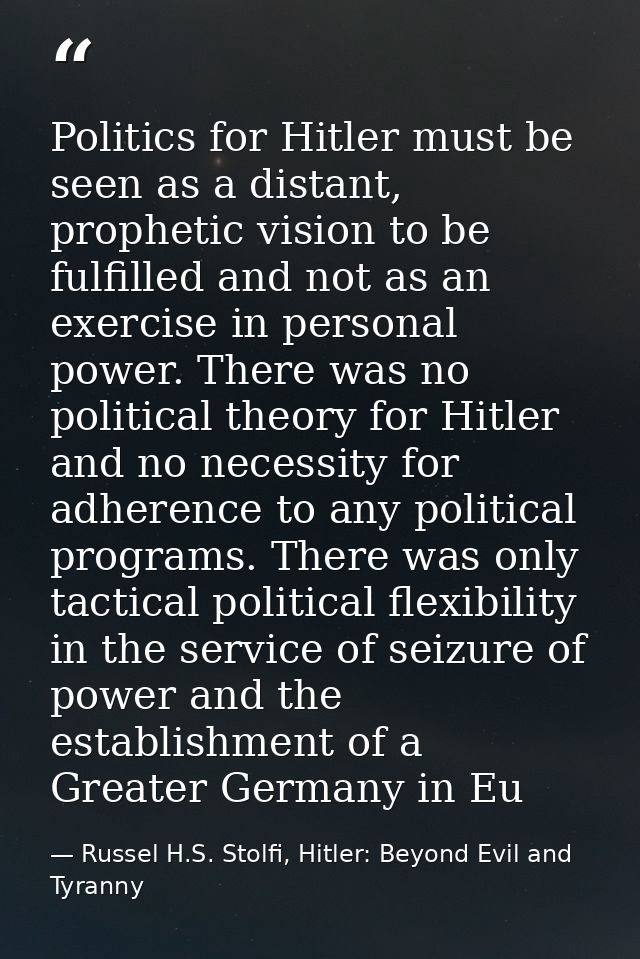Politics for Hitler must be seen as a distant, prophetic vision to be fulfilled and not as an exercise in personal power — Russel H.S. Stolfi, Hitler: Beyond Evil and Tyranny
