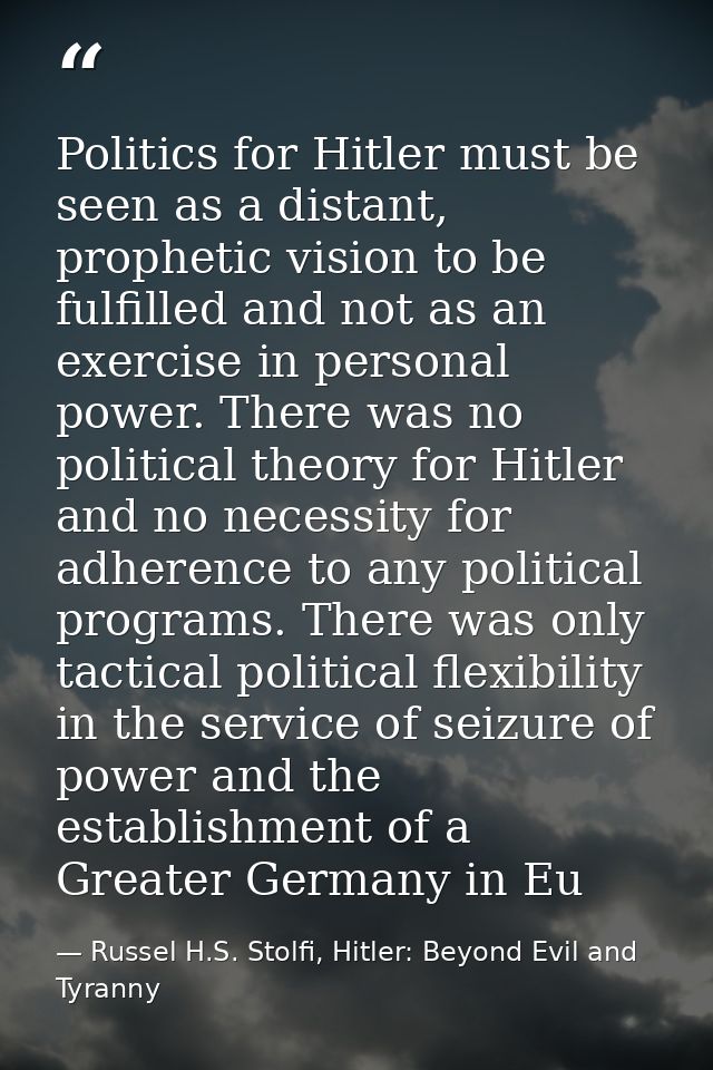 Politics for Hitler must be seen as a distant, prophetic vision to be fulfilled and not as an exercise in personal power — Russel H.S. Stolfi, Hitler: Beyond Evil and Tyranny