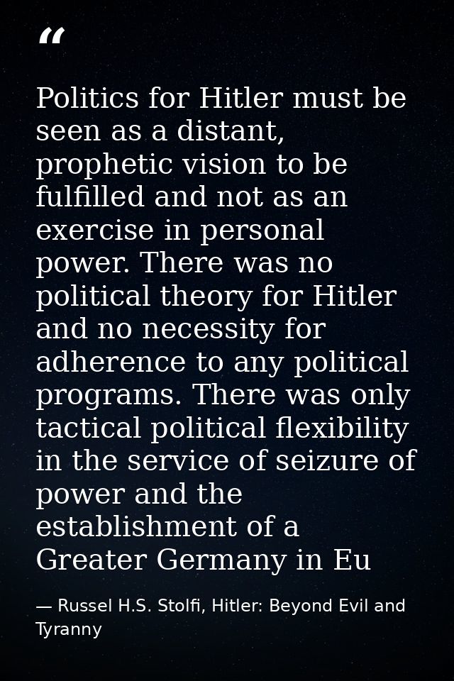 Politics for Hitler must be seen as a distant, prophetic vision to be fulfilled and not as an exercise in personal power — Russel H.S. Stolfi, Hitler: Beyond Evil and Tyranny