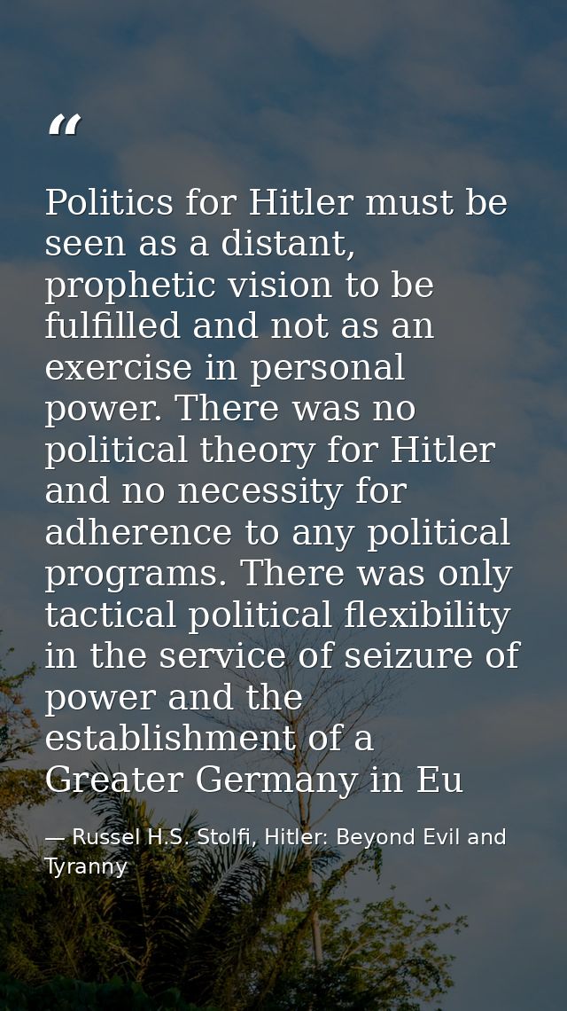 Politics for Hitler must be seen as a distant, prophetic vision to be fulfilled and not as an exercise in personal power — Russel H.S. Stolfi, Hitler: Beyond Evil and Tyranny