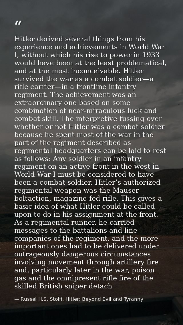 Hitler derived several things from his experience and achievements in World War I, without which his rise to power in 19 — Russel H.S. Stolfi, Hitler: Beyond Evil and Tyranny