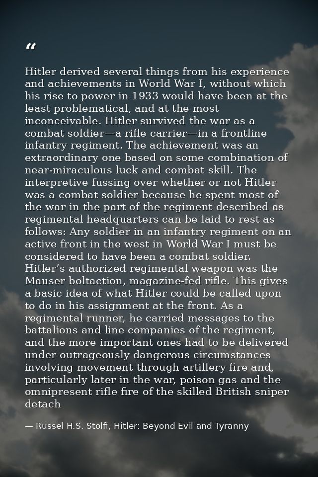 Hitler derived several things from his experience and achievements in World War I, without which his rise to power in 19 — Russel H.S. Stolfi, Hitler: Beyond Evil and Tyranny