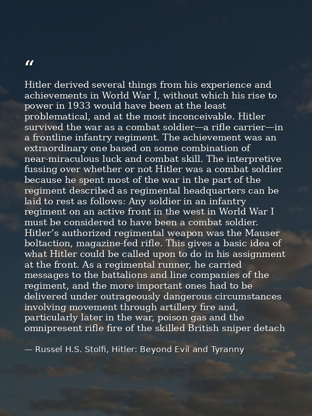 Hitler derived several things from his experience and achievements in World War I, without which his rise to power in 19 — Russel H.S. Stolfi, Hitler: Beyond Evil and Tyranny