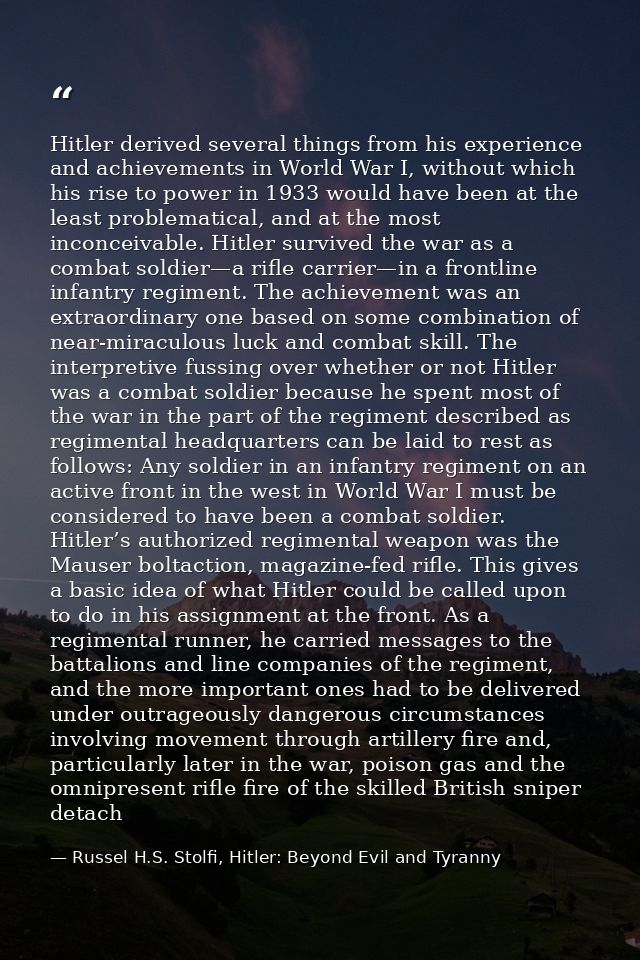 Hitler derived several things from his experience and achievements in World War I, without which his rise to power in 19 — Russel H.S. Stolfi, Hitler: Beyond Evil and Tyranny