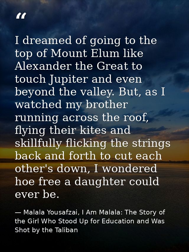 I dreamed of going to the top of Mount Elum like Alexander the Great to touch Jupiter and even beyond the valley. But, a — Malala Yousafzai, I Am Malala: The Story of the Girl Who Stood Up for Education and Was Shot by the Taliban
