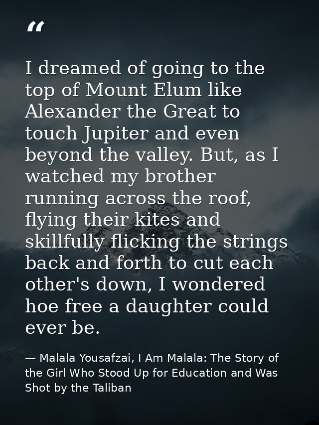 I dreamed of going to the top of Mount Elum like Alexander the Great to touch Jupiter and even beyond the valley. But, a — Malala Yousafzai, I Am Malala: The Story of the Girl Who Stood Up for Education and Was Shot by the Taliban