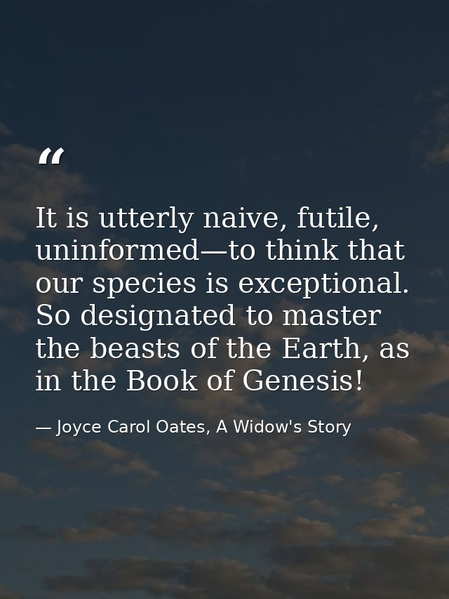 It is utterly naive, futile, uninformed—to think that our species is exceptional. So designated to master the beasts of  — Joyce Carol Oates, A Widow's Story