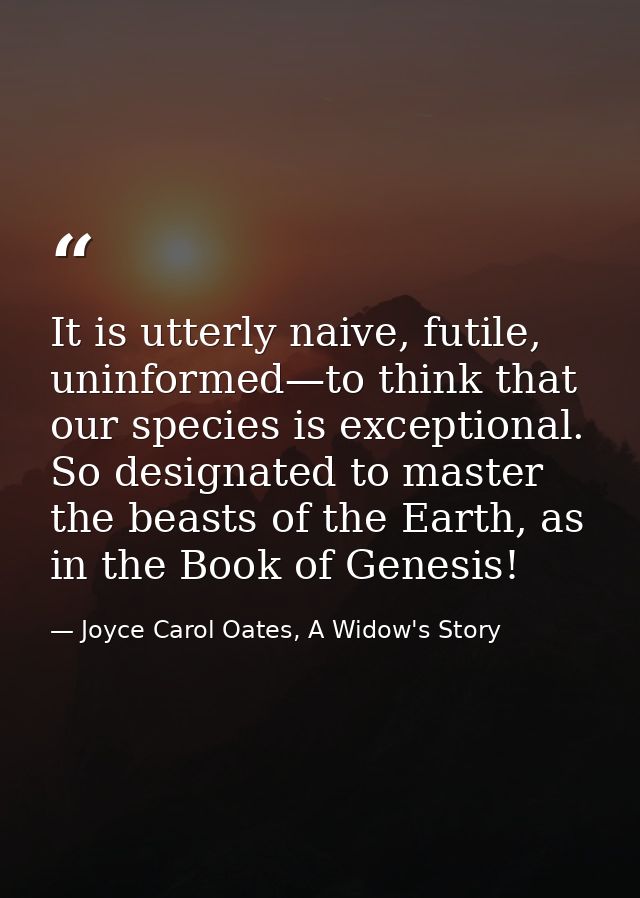 It is utterly naive, futile, uninformed—to think that our species is exceptional. So designated to master the beasts of  — Joyce Carol Oates, A Widow's Story