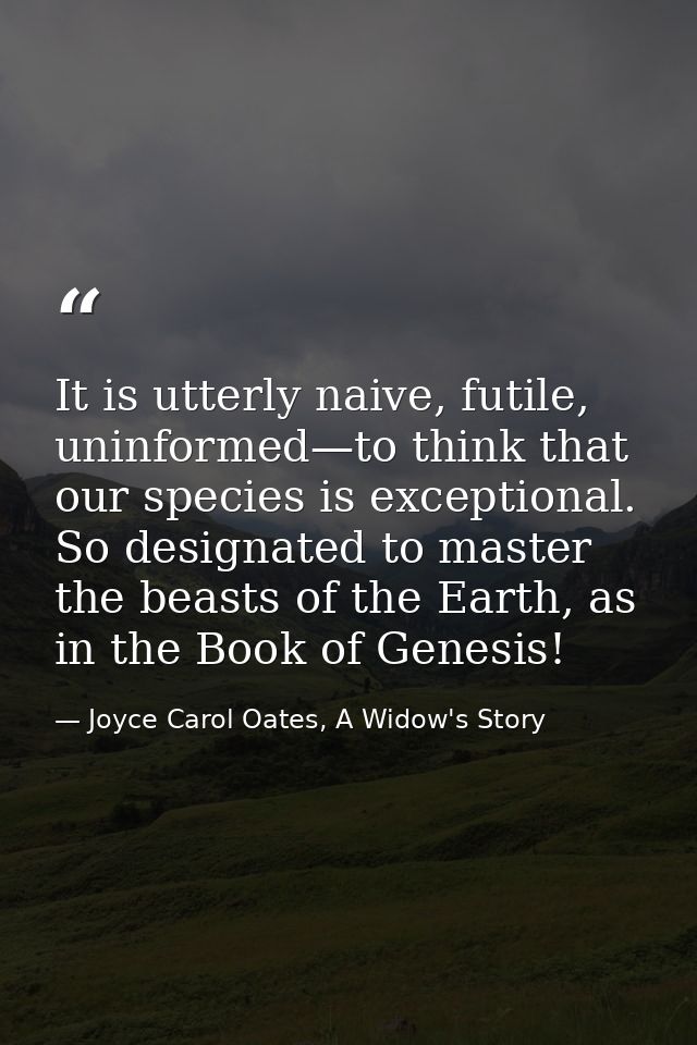 It is utterly naive, futile, uninformed—to think that our species is exceptional. So designated to master the beasts of  — Joyce Carol Oates, A Widow's Story