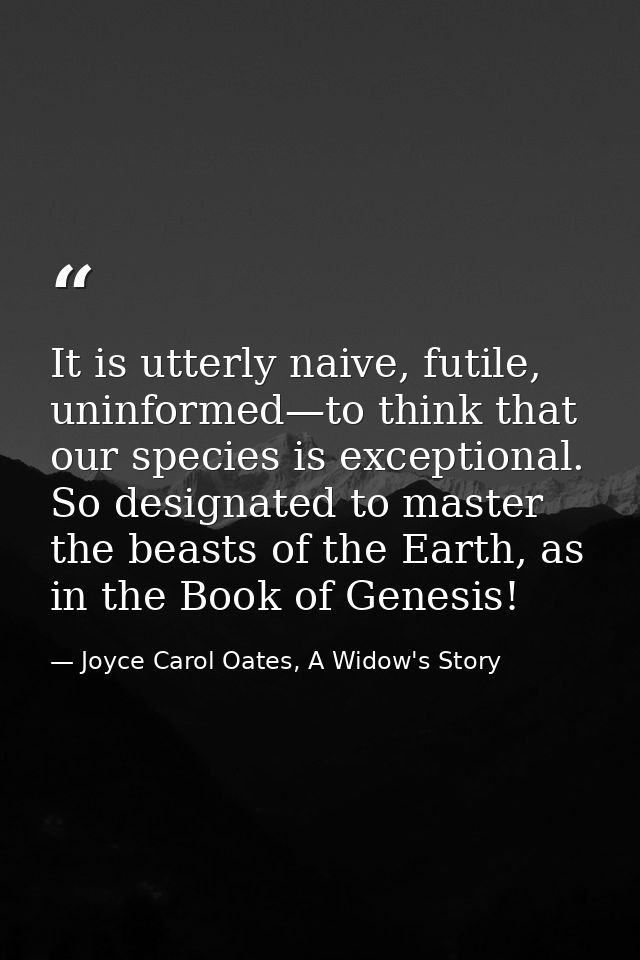 It is utterly naive, futile, uninformed—to think that our species is exceptional. So designated to master the beasts of  — Joyce Carol Oates, A Widow's Story