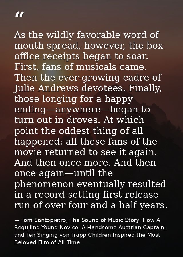 As the wildly favorable word of mouth spread, however, the box office receipts began to soar. First, fans of musicals ca — Tom Santopietro, The Sound of Music Story: How A Beguiling Young Novice, A Handsome Austrian Captain, and Ten Singing von Trapp Children Inspired the Most Beloved Film of All Time