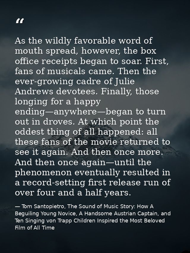 As the wildly favorable word of mouth spread, however, the box office receipts began to soar. First, fans of musicals ca — Tom Santopietro, The Sound of Music Story: How A Beguiling Young Novice, A Handsome Austrian Captain, and Ten Singing von Trapp Children Inspired the Most Beloved Film of All Time
