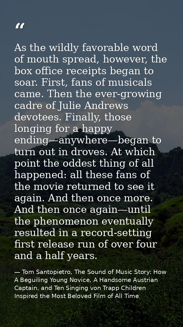 As the wildly favorable word of mouth spread, however, the box office receipts began to soar. First, fans of musicals ca — Tom Santopietro, The Sound of Music Story: How A Beguiling Young Novice, A Handsome Austrian Captain, and Ten Singing von Trapp Children Inspired the Most Beloved Film of All Time