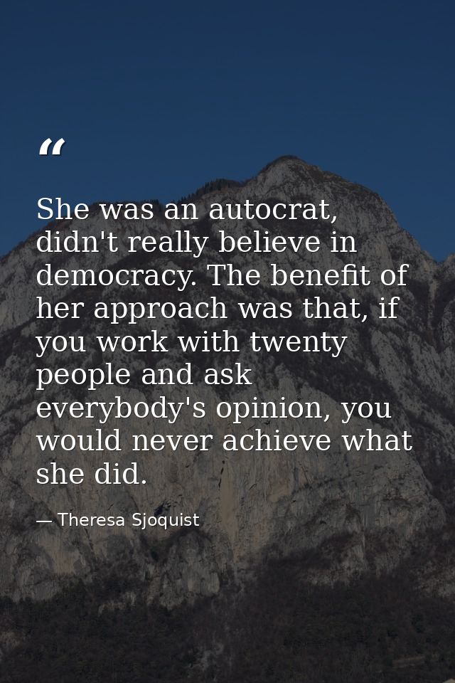 She was an autocrat, didn't really believe in democracy. The benefit of her approach was that, if you work with twenty p — Theresa Sjoquist
