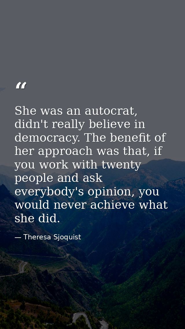She was an autocrat, didn't really believe in democracy. The benefit of her approach was that, if you work with twenty p — Theresa Sjoquist