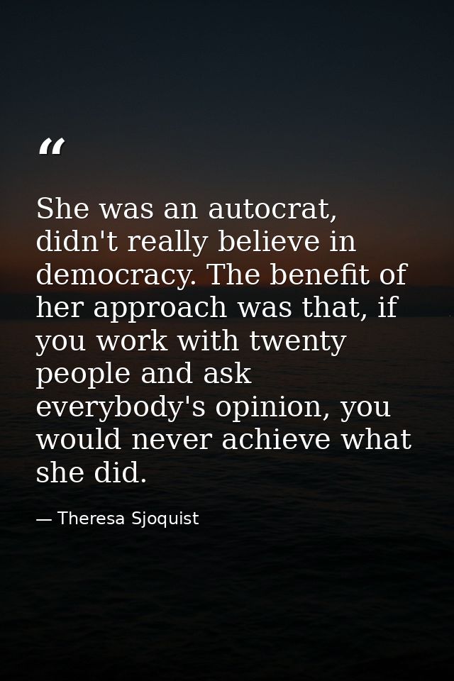 She was an autocrat, didn't really believe in democracy. The benefit of her approach was that, if you work with twenty p — Theresa Sjoquist