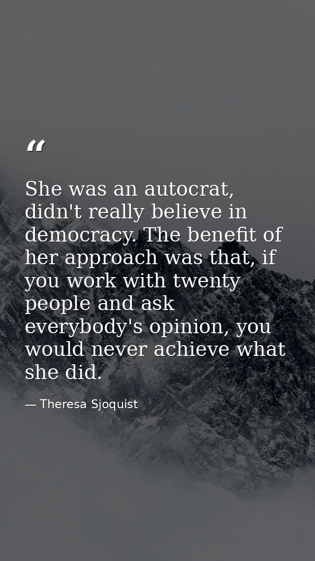 She was an autocrat, didn't really believe in democracy. The benefit of her approach was that, if you work with twenty p — Theresa Sjoquist