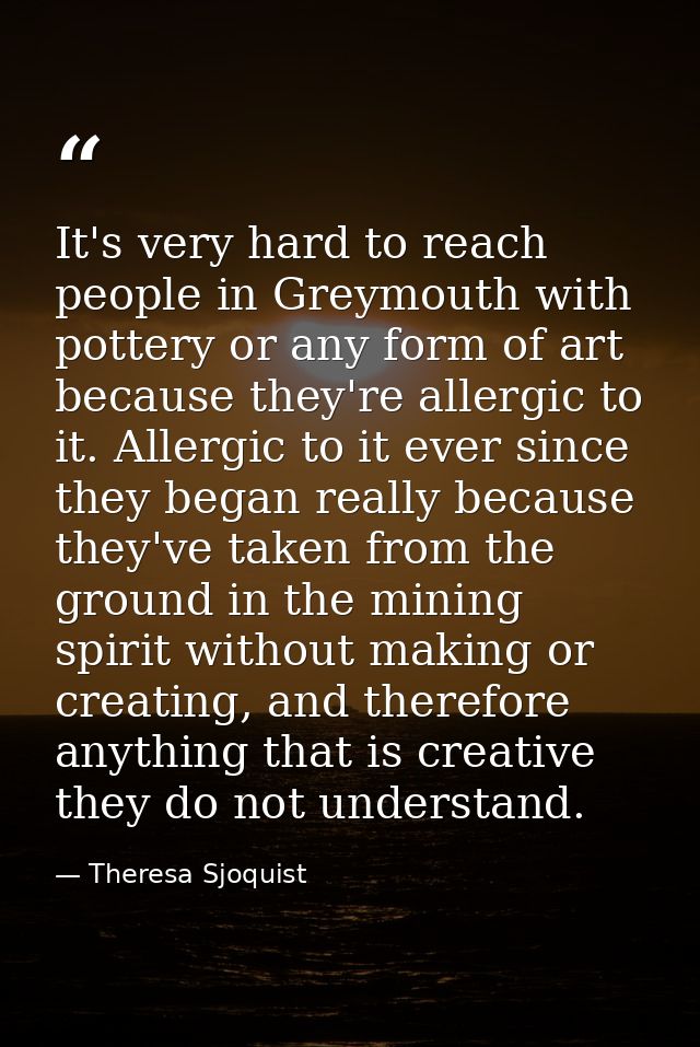It's very hard to reach people in Greymouth with pottery or any form of art because they're allergic to it. Allergic to  — Theresa Sjoquist