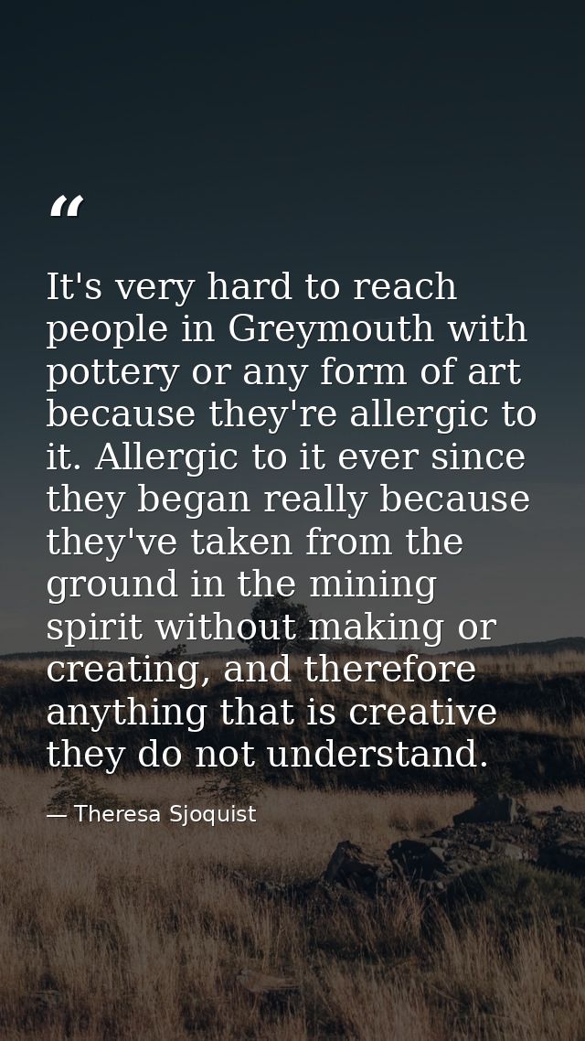 It's very hard to reach people in Greymouth with pottery or any form of art because they're allergic to it. Allergic to  — Theresa Sjoquist