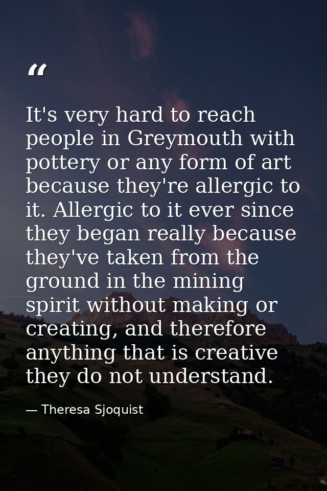 It's very hard to reach people in Greymouth with pottery or any form of art because they're allergic to it. Allergic to  — Theresa Sjoquist