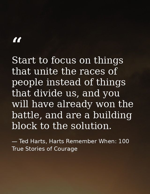 Start to focus on things that unite the races of people instead of things that divide us, and you will have already won  — Ted Harts, Harts Remember When: 100 True Stories of Courage