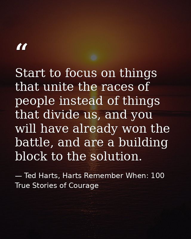 Start to focus on things that unite the races of people instead of things that divide us, and you will have already won  — Ted Harts, Harts Remember When: 100 True Stories of Courage